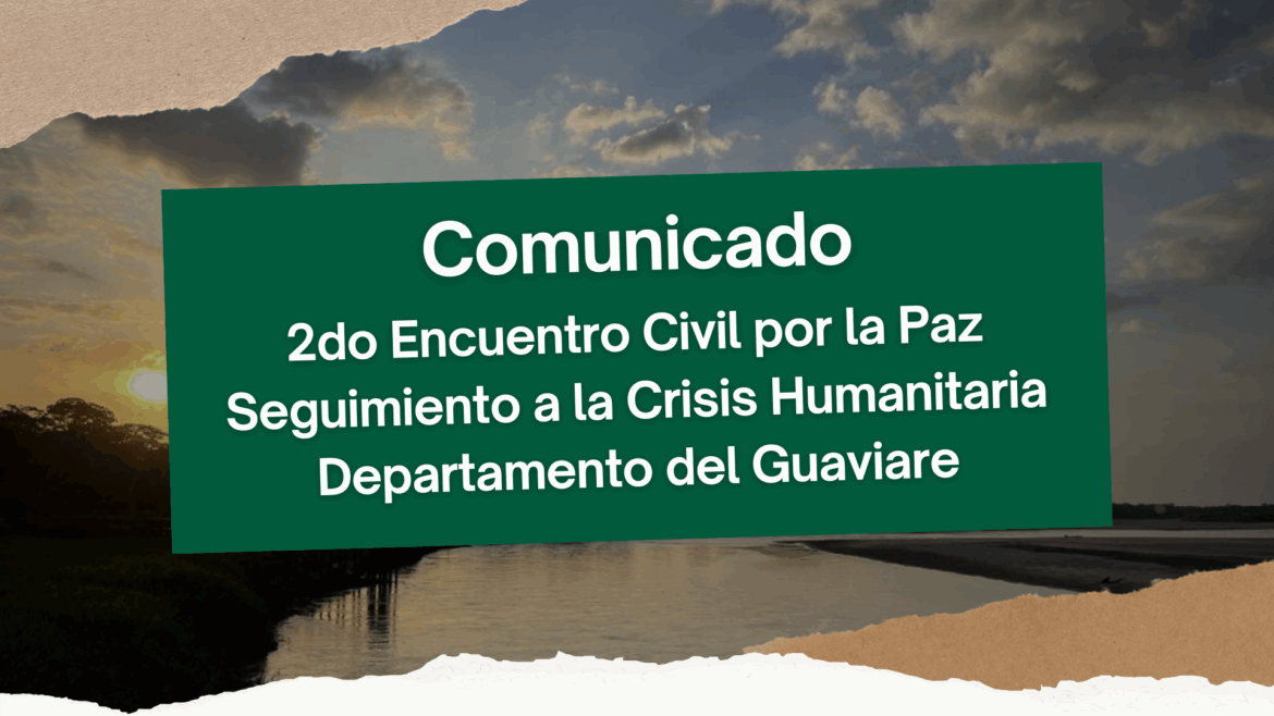Comunicado – 2do Encuentro Civil por la Paz Seguimiento a la Crisis Humanitaria Departamento del Guaviare